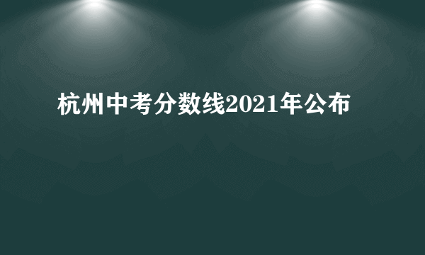 杭州中考分数线2021年公布