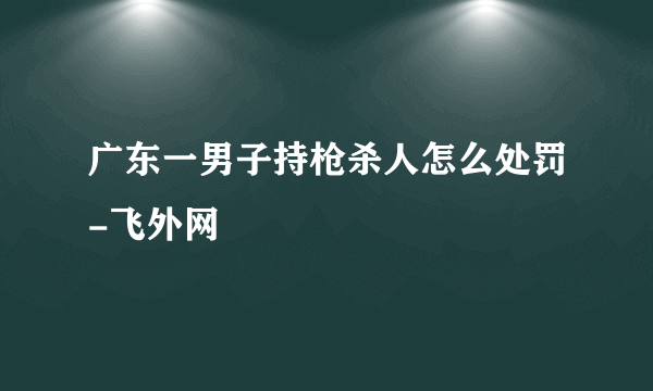 广东一男子持枪杀人怎么处罚-飞外网