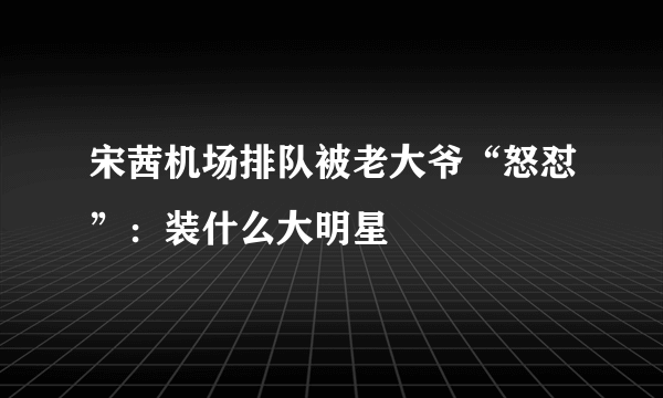 宋茜机场排队被老大爷“怒怼”：装什么大明星