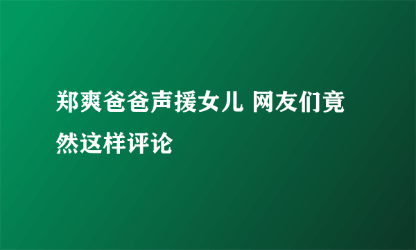 郑爽爸爸声援女儿 网友们竟然这样评论