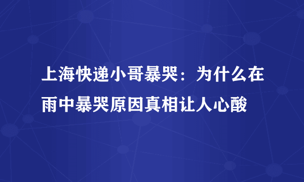 上海快递小哥暴哭：为什么在雨中暴哭原因真相让人心酸