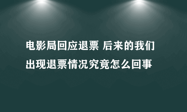 电影局回应退票 后来的我们出现退票情况究竟怎么回事