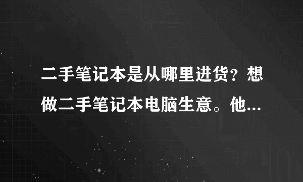 二手笔记本是从哪里进货？想做二手笔记本电脑生意。他们批发的从哪进的货？一手货源的广州金桥是有个苍吗