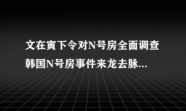 文在寅下令对N号房全面调查 韩国N号房事件来龙去脉聊天内容不堪入目