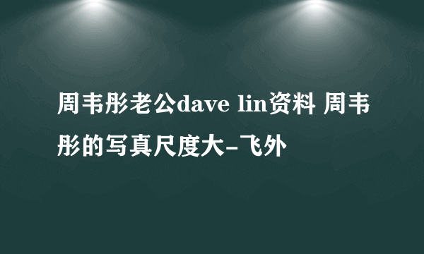 周韦彤老公dave lin资料 周韦彤的写真尺度大-飞外