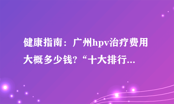 健康指南：广州hpv治疗费用大概多少钱?“十大排行榜”发布_广州好的hpv医院[详细排名]