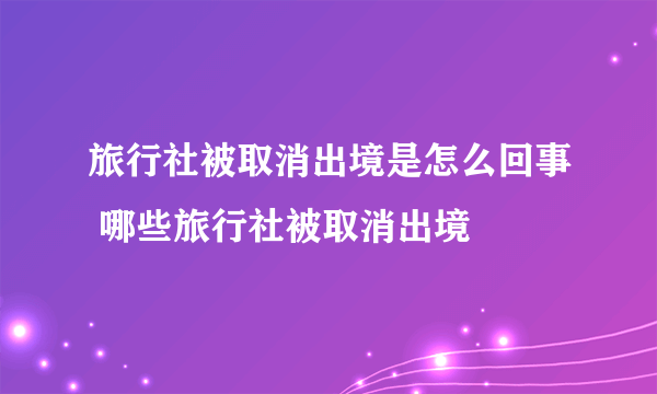 旅行社被取消出境是怎么回事 哪些旅行社被取消出境