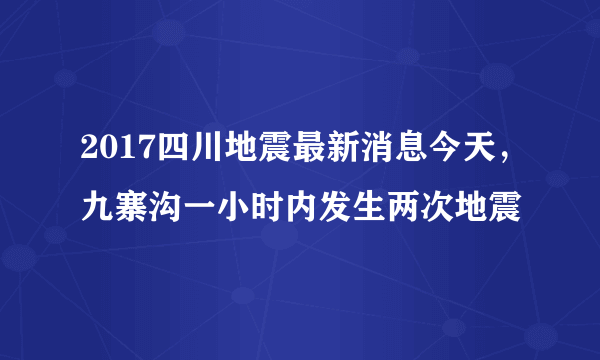 2017四川地震最新消息今天，九寨沟一小时内发生两次地震