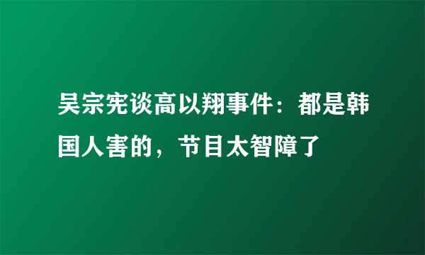 吴宗宪谈高以翔事件：都是韩国人害的，节目太智障了