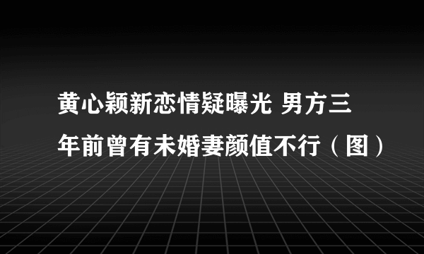 黄心颖新恋情疑曝光 男方三年前曾有未婚妻颜值不行（图）