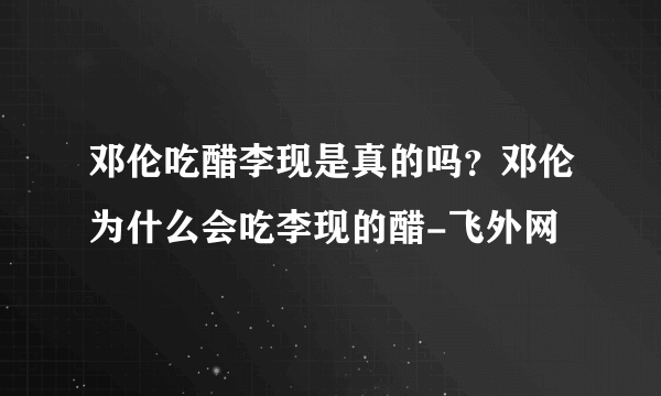 邓伦吃醋李现是真的吗？邓伦为什么会吃李现的醋-飞外网