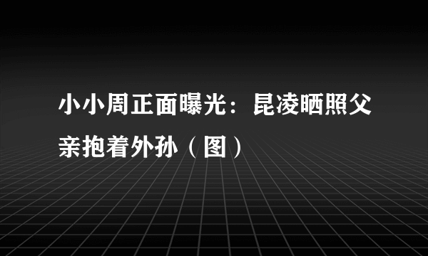 小小周正面曝光：昆凌晒照父亲抱着外孙（图）