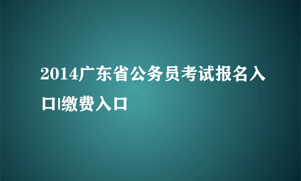 2014广东省公务员考试报名入口|缴费入口