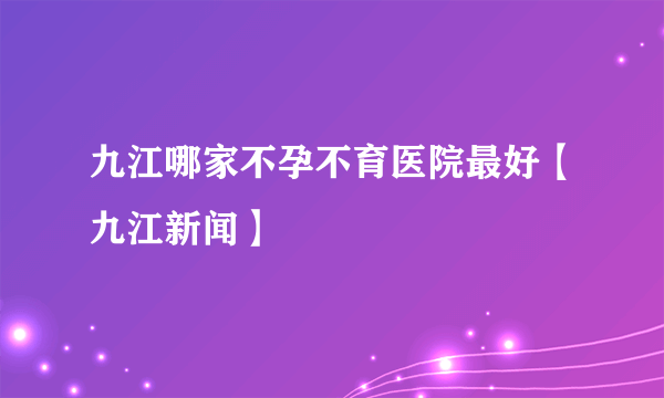 九江哪家不孕不育医院最好【九江新闻】