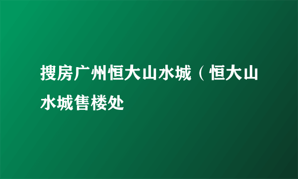 搜房广州恒大山水城（恒大山水城售楼处