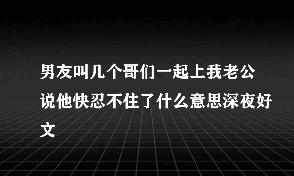 男友叫几个哥们一起上我老公说他快忍不住了什么意思深夜好文