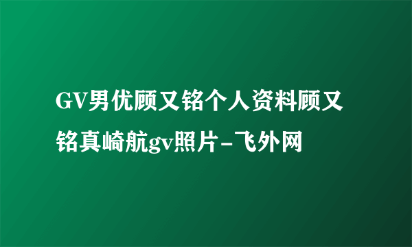 GV男优顾又铭个人资料顾又铭真崎航gv照片-飞外网