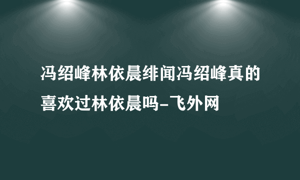 冯绍峰林依晨绯闻冯绍峰真的喜欢过林依晨吗-飞外网