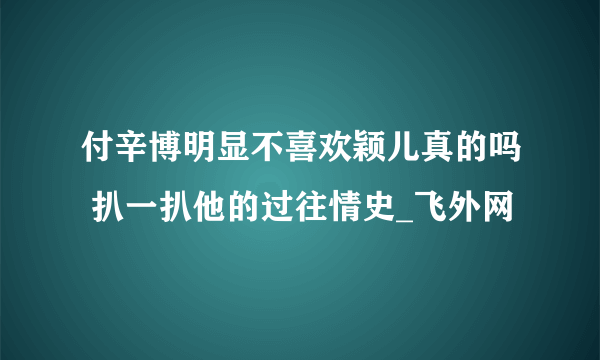 付辛博明显不喜欢颖儿真的吗 扒一扒他的过往情史_飞外网