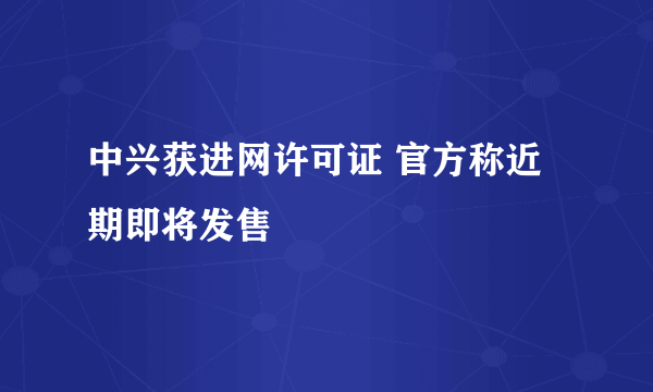 中兴获进网许可证 官方称近期即将发售