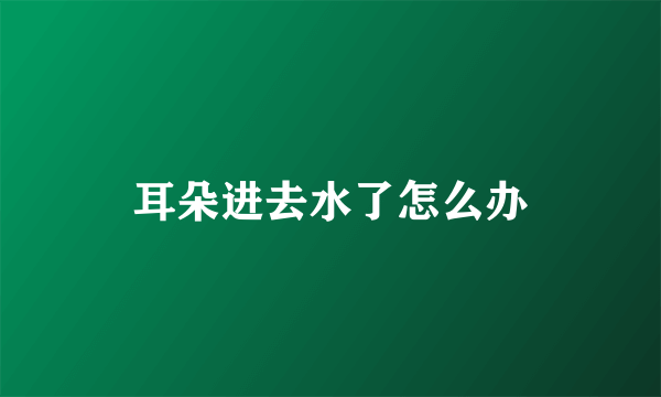 耳朵进去水了怎么办