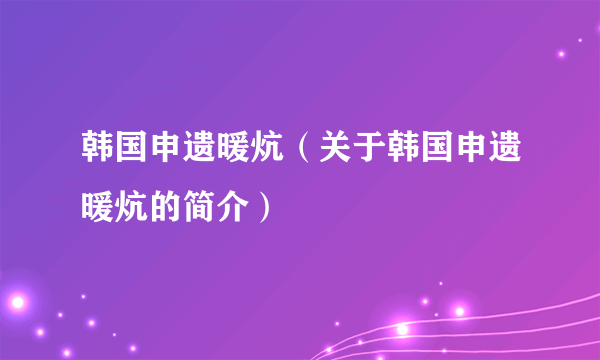 韩国申遗暖炕（关于韩国申遗暖炕的简介）