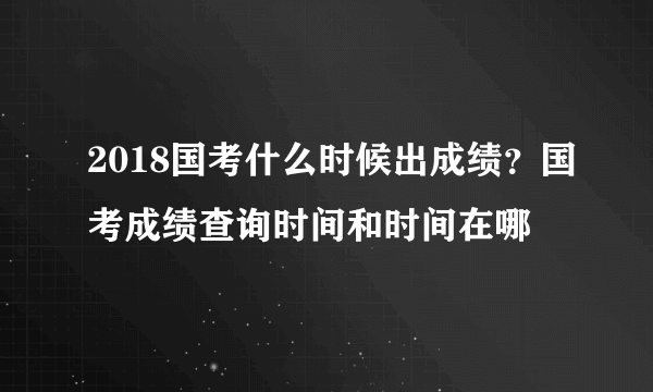 2018国考什么时候出成绩？国考成绩查询时间和时间在哪