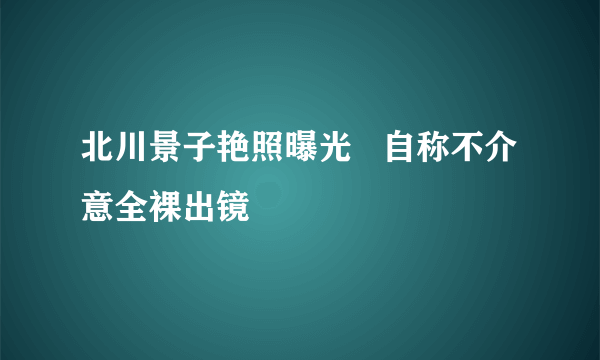 北川景子艳照曝光   自称不介意全裸出镜