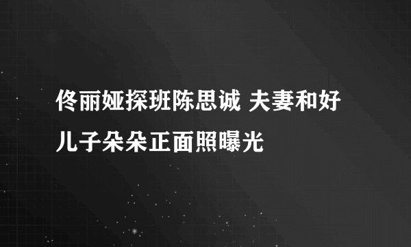 佟丽娅探班陈思诚 夫妻和好儿子朵朵正面照曝光