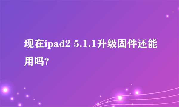 现在ipad2 5.1.1升级固件还能用吗?