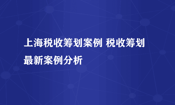 上海税收筹划案例 税收筹划最新案例分析