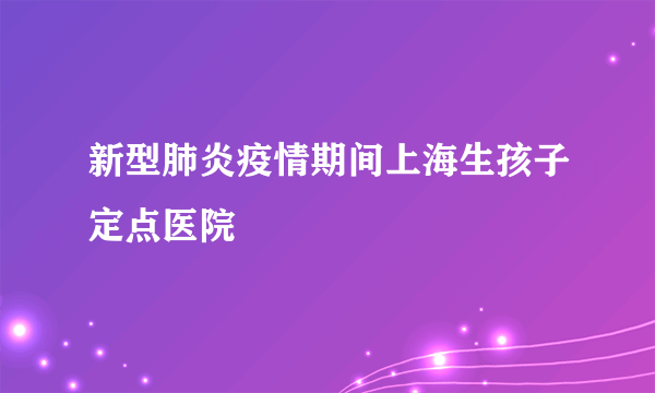 新型肺炎疫情期间上海生孩子定点医院