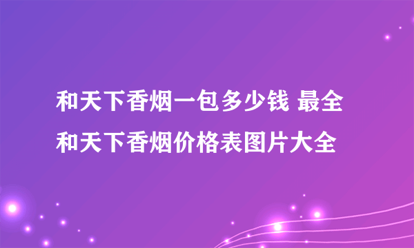 和天下香烟一包多少钱 最全和天下香烟价格表图片大全