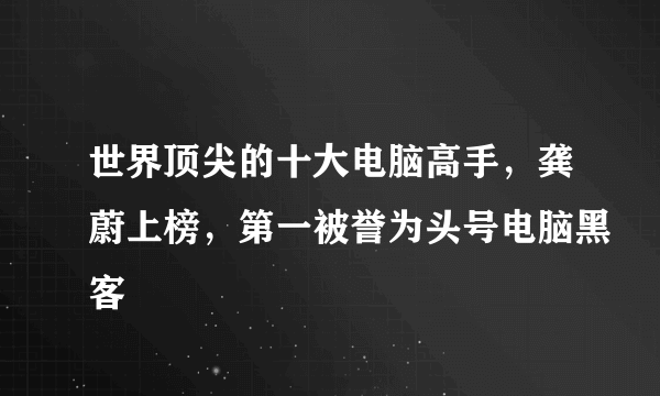 世界顶尖的十大电脑高手，龚蔚上榜，第一被誉为头号电脑黑客