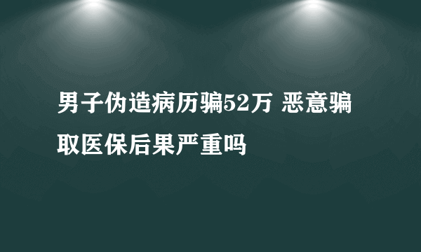 男子伪造病历骗52万 恶意骗取医保后果严重吗