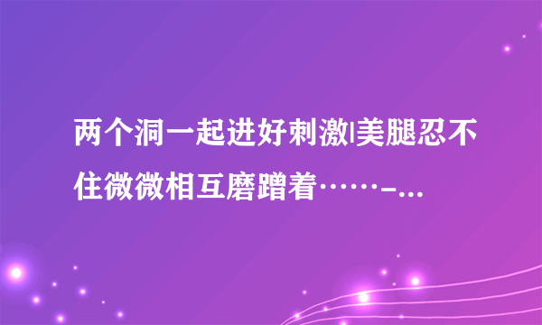 两个洞一起进好刺激|美腿忍不住微微相互磨蹭着……-情感口述