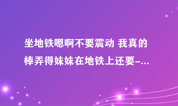 坐地铁嗯啊不要震动 我真的棒弄得妹妹在地铁上还要-情感口述