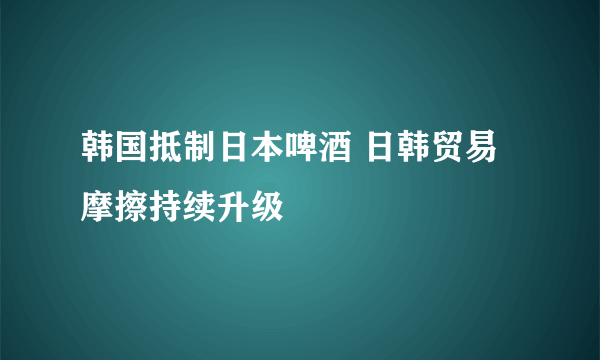 韩国抵制日本啤酒 日韩贸易摩擦持续升级