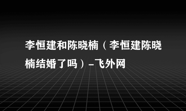 李恒建和陈晓楠（李恒建陈晓楠结婚了吗）-飞外网