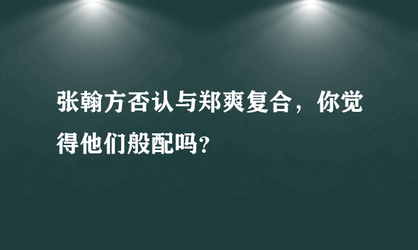 张翰方否认与郑爽复合，你觉得他们般配吗？