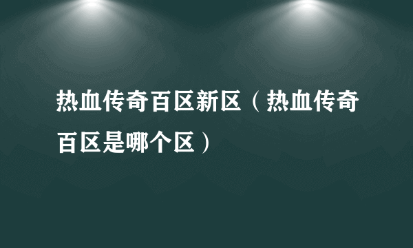 热血传奇百区新区（热血传奇百区是哪个区）