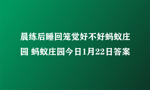 晨练后睡回笼觉好不好蚂蚁庄园 蚂蚁庄园今日1月22日答案