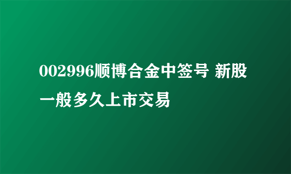 002996顺博合金中签号 新股一般多久上市交易