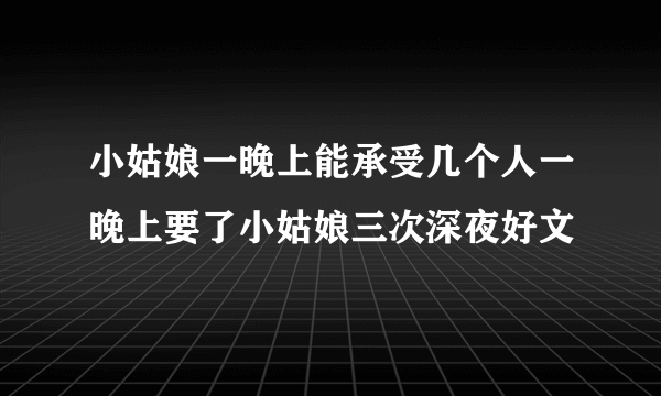 小姑娘一晚上能承受几个人一晚上要了小姑娘三次深夜好文