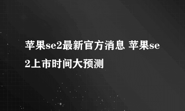 苹果se2最新官方消息 苹果se2上市时间大预测