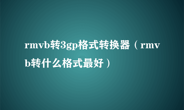 rmvb转3gp格式转换器（rmvb转什么格式最好）