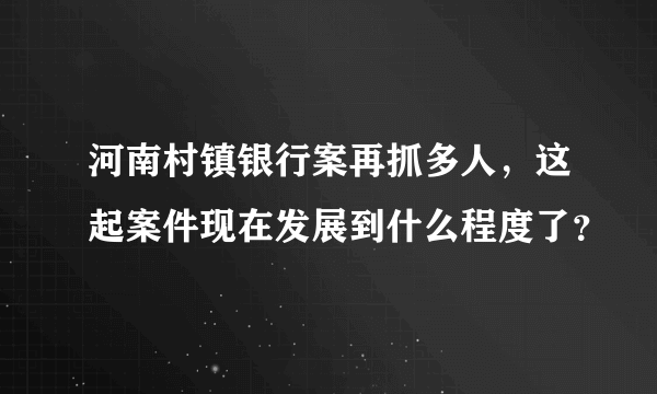 河南村镇银行案再抓多人，这起案件现在发展到什么程度了？