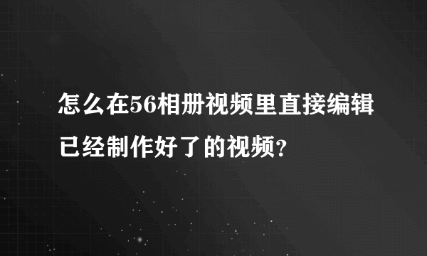 怎么在56相册视频里直接编辑已经制作好了的视频？