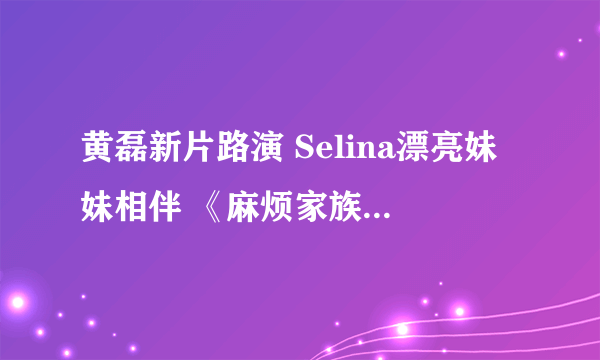 黄磊新片路演 Selina漂亮妹妹相伴 《麻烦家族》好看吗