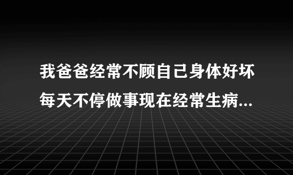 我爸爸经常不顾自己身体好坏每天不停做事现在经常生病...